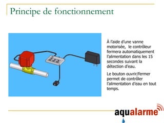 Principe de fonctionnement À l’aide d’une vanne motorisée,  le contrôleur fermera automatiquement l’alimentation dans les 15 secondes suivant la détection d’eau. Le bouton ouvrir/fermer permet de contrôler l’alimentation d’eau en tout temps. 