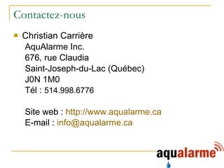 Contactez-nous Christian Carrière AquAlarme Inc. 676, rue Claudia Saint-Joseph-du-Lac (Québec) J0N 1M0 Tél :  514.998.6776  Site web :  http:// www.aqualarme.ca E-mail :  [email_address]   