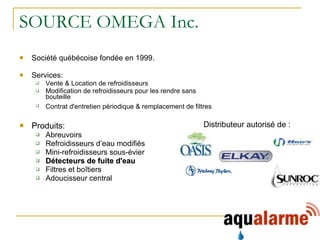 SOURCE OMEGA Inc. Société québécoise fondée en 1999. Services: Vente & Location de refroidisseurs  Modification de refroidisseurs pour les rendre sans bouteille  Contrat d'entretien périodique & remplacement de filtres   Produits: Abreuvoirs Refroidisseurs d’eau modifiés Mini-refroidisseurs sous-évier Détecteurs de fuite d'eau Filtres et boîtiers Adoucisseur central  Distributeur autorisé de : 