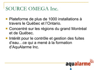Plateforme de plus de 1000 installations à travers le Québec et l’Ontario. Concentré sur les régions du grand Montréal et de Québec. Intérêt pour le contrôle et gestion des fuites d’eau…ce qui a mené à la formation d’AquAlarme Inc. SOURCE OMEGA Inc. 