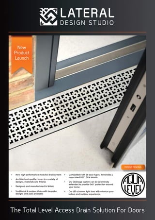 The Total Level Access Drain Solution For Doors
New
Product
Launch
PATENT PENDING
•	 New high performance modular drain system
•	 Architectural quality covers in a variety of
designs, materials and finishes
•	 Designed and manufactured in Britain
•	 Traditional & modern styles with bespoke
designs and sizes available
•	 Compatible with all door types, thresholds &
associated DPC, DPM details
•	 Our drainage system can be seamlessly
extended to provide 360° protection around
your home
•	 Our LED channel light bars will enhance your
indoor and outdoor experience
 