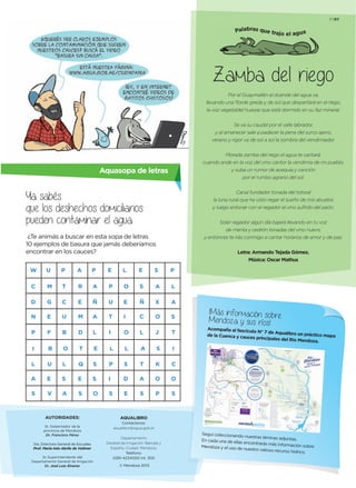 Zamba del riego
Por el Guaymallén el duende del agua va,
llevando una ﬂorde greda y de sol que despertará en el riego,
la voz vegetaldel huarpe que está dormido en su faz mineral.
Se va su caudal por el valle labrador,
y al amanecer sale a padecer la pena del surco ajeno,
verano y rigor va de sol a sol la sombra del vendimiador.
Morada zamba del riego el agua te cantará,
cuando ande en la voz del vino cantor la vendimia de mi pueblo,
y suba un rumor de acequia y canción
por el rumbo agrario del sol.
Canal fundador tonada del totoral
la luna rural que ha visto regar el sueño de mis abuelos
y luego entonar con el regador el vino sufrido del peón.
Solar regador algún día bajará llevando en tu voz
de menta y cedrón tonadas del vino nuevo,
y entonces te irás conmigo a cantar horarios de amor y de paz.
Letra: Armando Tejada Gómez.
Música: Oscar Mathus
Palabras que trajo el agua
F7P7
Aquasopa de letras
Ya sabés
que los deshechos domiciliarios
pueden contaminar el agua.
¿Te animás a buscar en esta sopa de letras
10 ejemplos de basura que jamás deberíamos
encontrar en los cauces?
W
C
D
U
M
G
F
U
E
C E
D
Q
E S
U
I
P
I
E
O
S
D
E
Ñ
A
X
J
K
O
P
N
P
I
L
A
S
E
B
V
P
T
U
B
O
L
S
A
A
R
M
T
S
P
A
Ñ
A
L
E
S
O
E
P
T
L
S
L
O
I
L
E
S
C
L
A
T
A
S
S
O
S
P
L
A
S
T
I
C
O
S
AQUALIBRO
Contáctenos:
aqualibro@agua.gob.ar
Departamento
General de Irrigación: Barcala y
España, Ciudad. Mendoza.
Teléfono:
0261-4234000 int. 300
© Mendoza 2013
¡Más información sobreMendoza y sus ríos!
Acompaña al fascículo N° 7 de Aqualibro un práctico mapade la Cuenca y cauces principales del Río Mendoza.
Seguí coleccionando nuestras láminas adjuntas.En cada una de ellas encontrarás más información sobreMendoza y el uso de nuestro valioso recurso hídrico.
 