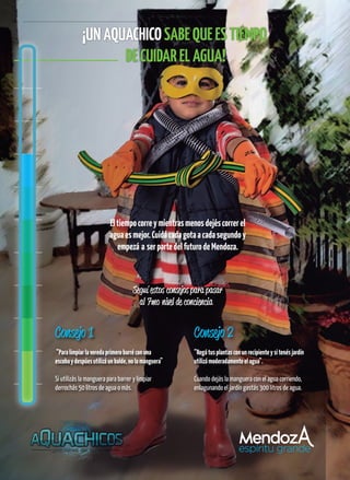 ¡UNAQUACHICOSABEQUEESTIEMPO
DECUIDARELAGUA!
Consejo 1
“Paralimpiarlaveredaprimerobarréconuna
escobaydespúesutilizáunbalde,nolamanguera”
Si utilizás la manguera para barrer y limpiar
derrochás 50 litros de agua o más.
Consejo 2
“Regátusplantasconunrecipienteysitenésjardín
utilizámoderadamenteelagua”.
Cuando dejás la manguera con el agua corriendo,
enlagunando el jardín gastás 300 litros de agua.
7mo
 