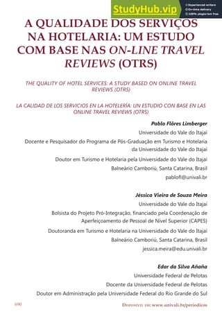 DOI: 10.14210/rtva.v18n2.p690-714
DISPONÍVEL EM: www.univali.br/periodicos
690
A QUALIDADE DOS SERVIÇOS
NA HOTELARIA: UM ESTUDO
COM BASE NAS ON-LINE TRAVEL
REVIEWS (OTRS)
THE QUALITY OF HOTEL SERVICES: A STUDY BASED ON ONLINE TRAVEL
REVIEWS (OTRS)
LA CALIDAD DE LOS SERVICIOS EN LA HOTELERÍA: UN ESTUDIO CON BASE EN LAS
ONLINE TRAVEL REVIEWS (OTRS)
Pablo Flôres Limberger
Universidade do Vale do Itajaí
Docente e Pesquisador do Programa de Pós-Graduação em Turismo e Hotelaria
da Universidade do Vale do Itajaí
Doutor em Turismo e Hotelaria pela Universidade do Vale do Itajaí
Balneário Camboriú, Santa Catarina, Brasil
pablol@univali.br
Jéssica Vieira de Souza Meira
Universidade do Vale do Itajaí
Bolsista do Projeto Pró-Integração, inanciado pela Coordenação de
Aperfeiçoamento de Pessoal de Nível Superior (CAPES)
Doutoranda em Turismo e Hotelaria na Universidade do Vale do Itajaí
Balneário Camboriú, Santa Catarina, Brasil
jessica.meira@edu.univali.br
Edar da Silva Añaña
Universidade Federal de Pelotas
Docente da Universidade Federal de Pelotas
Doutor em Administração pela Universidade Federal do Rio Grande do Sul
 