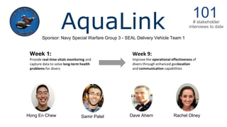 AquaLinkSponsor: Navy Special Warfare Group 3 - SEAL Delivery Vehicle Team 1
101# stakeholder
interviews to date
Week 9:
Improve the operational effectiveness of
divers through enhanced geolocation
and communication capabilities
Week 1:
Provide real-time vitals monitoring and
capture data to solve long-term health
problems for divers
Samir Patel Rachel OlneyDave AhernHong En Chew
 