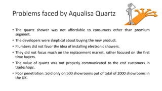 Problems faced by Aqualisa Quartz
• The quartz shower was not affordable to consumers other than premium
segment.
• The developers were skeptical about buying the new product.
• Plumbers did not favor the idea of installing electronic showers.
• They did not focus much on the replacement market, rather focused on the first
time buyers.
• The value of quartz was not properly communicated to the end customers in
tradeshops.
• Poor penetration: Sold only on 500 showrooms out of total of 2000 showrooms in
the UK.
 
