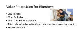Value Proposition for Plumbers
• Easy to install
• More Profitable
• Able to do more installations
• Takes only half a day to install and even a starter also do it very easily
• Breakdown Proof
 
