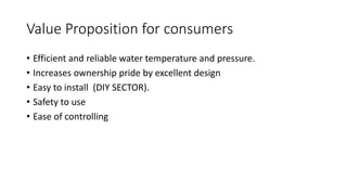 Value Proposition for consumers
• Efficient and reliable water temperature and pressure.
• Increases ownership pride by excellent design
• Easy to install (DIY SECTOR).
• Safety to use
• Ease of controlling
 