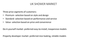 UK SHOWER MARKET
Three price segments of customers:
• Premium- selection based on style and design
• Standard- selection based on performance and service
• Value- selection based on price and convenience
Do-it-yourself market- preferred easy-to-install, inexpensive models
Property developer market- preferred nice-looking, reliable models
 
