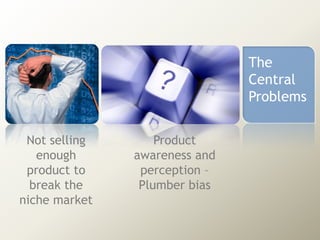 The
Central
Problems
Not selling
enough
product to
break the
niche market

Product
awareness and
perception –
Plumber bias

 