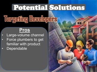 Potential Solutions
Targeting Developers
Pros
• Large-volume channel
• Force plumbers to get
familiar with product
• Dependable

 