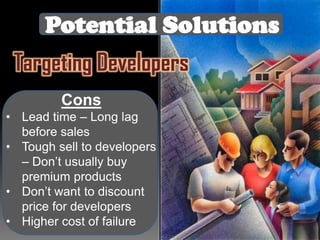 Potential Solutions
Targeting Developers
Cons
• Lead time – Long lag
before sales
• Tough sell to developers
– Don’t usually buy
premium products
• Don’t want to discount
price for developers
• Higher cost of failure

 