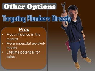 Other Options
Targeting Plumbers Directly
Pros
• Most influence in the
market
• More impactful word-ofmouth
• Lifetime potential for
sales

 