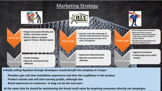 Advantages
•Target consumers directly and
build a consumer brand.
•Will be able to compete
against Trinton, Market leader
Disadvantage
•Costly strategy.
•Must be consistent to be
effective
Advantage
• Aqualisa could take advantage of
Gainsborough distribution channel.
• May pay premium because of its
ease of installation
Disadvantage
•Expensive advertisement.
•Must be consistent to be
effective.
Advantage
•Direct contact with consumers.
•More than 50% of shower
installation is done by plumbers.
Trade shop consists of 40% of
shower market.
•Plumbers have big influence on
decision making process
Disadvantage
•Against innovation
•Trade shops carry other
brands.
Marketing Strategy
Initially selling Aqualisa through developers would benefit the company in 3 ways:
- Plumbers get real time installation experience and then the confidence in the product
- Product volume sale will start earning profits, although low
- Brand awareness to customers in long run by the end users
At the same time he should be maintaining the brand recall value by targeting consumers directly via campaigns.
 