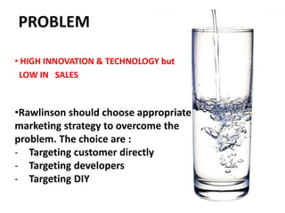 PROBLEM
• HIGH INNOVATION & TECHNOLOGY but
LOW IN SALES
•Rawlinson should choose appropriate
marketing strategy to overcome the
problem. The choice are :
- Targeting customer directly
- Targeting developers
- Targeting DIY
 
