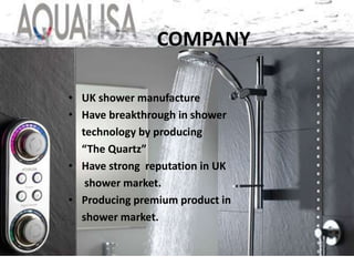 • UK shower manufacture
• Have breakthrough in shower
technology by producing
“The Quartz”
• Have strong reputation in UK
shower market.
• Producing premium product in
shower market.
COMPANY
 