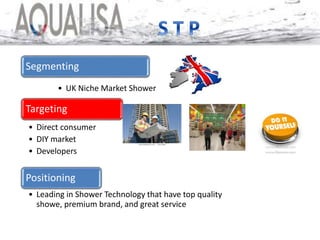 Segmenting
• UK Niche Market Shower
Targeting
• Direct consumer
• DIY market
• Developers
Positioning
• Leading in Shower Technology that have top quality
showe, premium brand, and great service
 