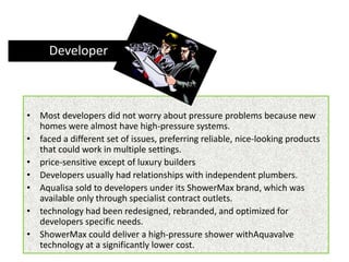 • Most developers did not worry about pressure problems because new
homes were almost have high-pressure systems.
• faced a different set of issues, preferring reliable, nice-looking products
that could work in multiple settings.
• price-sensitive except of luxury builders
• Developers usually had relationships with independent plumbers.
• Aqualisa sold to developers under its ShowerMax brand, which was
available only through specialist contract outlets.
• technology had been redesigned, rebranded, and optimized for
developers specific needs.
• ShowerMax could deliver a high-pressure shower withAquavalve
technology at a significantly lower cost.
Developer
 