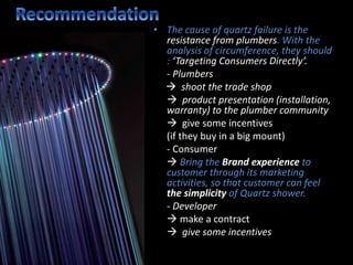 • The cause of quartz failure is the
resistance from plumbers. With the
analysis of circumference, they should
: ‘Targeting Consumers Directly’.
- Plumbers
 shoot the trade shop
 product presentation (installation,
warranty) to the plumber community
 give some incentives
(if they buy in a big mount)
- Consumer
 Bring the Brand experience to
customer through its marketing
activities, so that customer can feel
the simplicity of Quartz shower.
- Developer
 make a contract
 give some incentives
 