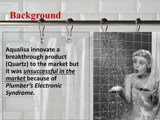 Background
Aqualisa innovate a
breakthrough product
(Quartz) to the market but
it was unsuccessful in the
market because of
Plumber’s Electronic
Syndrome.
 