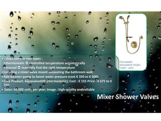 Mixer Shower Valves
•Valves came in two types :
•thermostatic  controlled temperature automatically
•manual  manually find the right temperature
•Installing a mixer valve meant excavating the bathroom wall.
•Add booster pump to boost water pressure (cost € 350 to € 600)
•Core Product: Aquavalve609 (thermostatic); Cost : € 155 Price : € 675 to €
750;
• Sales: 60,000 units per year; Image : high-quality and reliable
 