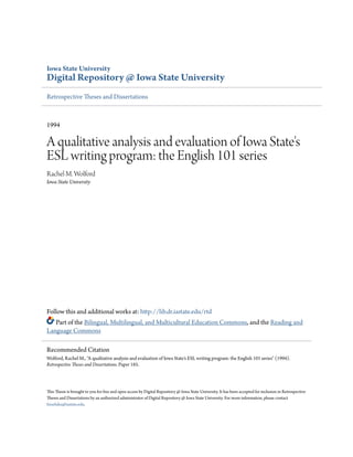 Iowa State University
Digital Repository @ Iowa State University
Retrospective Theses and Dissertations
1994
A qualitative analysis and evaluation of Iowa State's
ESL writing program: the English 101 series
Rachel M. Wolford
Iowa State University
Follow this and additional works at: http://lib.dr.iastate.edu/rtd
Part of the Bilingual, Multilingual, and Multicultural Education Commons, and the Reading and
Language Commons
This Thesis is brought to you for free and open access by Digital Repository @ Iowa State University. It has been accepted for inclusion in Retrospective
Theses and Dissertations by an authorized administrator of Digital Repository @ Iowa State University. For more information, please contact
hinefuku@iastate.edu.
Recommended Citation
Wolford, Rachel M., "A qualitative analysis and evaluation of Iowa State's ESL writing program: the English 101 series" (1994).
Retrospective Theses and Dissertations. Paper 185.
 