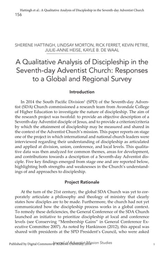 156
Journal of Adventist Mission Studies
A Qualitative Analysis of Discipleship in the
Seventh-day Adventist Church: Responses
to a Global and Regional Survey
SHERENE HATTINGH, LINDSAY MORTON, RICK FERRET, KEVIN PETRIE,
JULIE-ANNE HEISE, KAYLE B. DE WAAL
Introduction
In 2014 the South Pacific Division1
(SPD) of the Seventh-day Adven-
tist (SDA) Church commissioned a research team from Avondale College
of Higher Education to investigate the nature of discipleship. The aim of
the research project was twofold: to provide an objective description of a
Seventh-day Adventist disciple of Jesus, and to provide a criterion/criteria
by which the attainment of discipleship may be measured and shared in
the context of the Adventist Church’s mission. This paper reports on stage
one of the project in which international and national church leaders were
interviewed regarding their understanding of discipleship as articulated
and applied at division, union, conference, and local levels. This qualita-
tive data was then analyzed for common themes, areas for development,
and contributions towards a description of a Seventh-day Adventist dis-
ciple. Five key findings emerged from stage one and are reported below,
highlighting both strengths and weaknesses in the Church’s understand-
ings of and approaches to discipleship.
Project Rationale
At the turn of the 21st century, the global SDA Church was yet to cor-
porately articulate a philosophy and theology of ministry that clearly
states how disciples are to be made. Furthermore, the church had not yet
communicated how the discipleship process works in a global context.
To remedy these deficiencies, the General Conference of the SDA Church
launched an initiative to prioritize discipleship at local and conference
levels (see Conserving “Membership Gains” in General Conference Ex-
ecutive Committee 2007). As noted by Hankinson (2012), this appeal was
shared with presidents at the SPD President’s Council, who were asked
1
Hattingh et al.: A Qualitative Analysis of Discipleship in the Seventh-day Adventist Church
Published by Digital Commons @ Andrews University, 2016
 