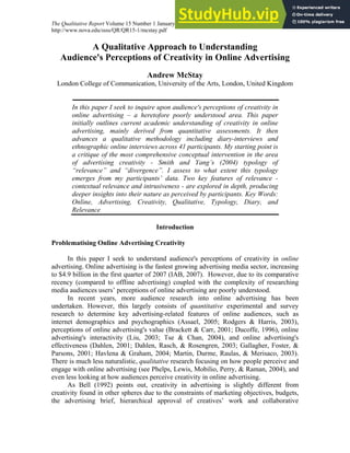 The Qualitative Report Volume 15 Number 1 January 2010 37-58
http://www.nova.edu/ssss/QR/QR15-1/mcstay.pdf
A Qualitative Approach to Understanding
Audience's Perceptions of Creativity in Online Advertising
Andrew McStay
London College of Communication, University of the Arts, London, United Kingdom
In this paper I seek to inquire upon audience's perceptions of creativity in
online advertising – a heretofore poorly understood area. This paper
initially outlines current academic understanding of creativity in online
advertising, mainly derived from quantitative assessments. It then
advances a qualitative methodology including diary-interviews and
ethnographic online interviews across 41 participants. My starting point is
a critique of the most comprehensive conceptual intervention in the area
of advertising creativity - Smith and Yang’s (2004) typology of
“relevance” and “divergence”. I assess to what extent this typology
emerges from my participants’ data. Two key features of relevance -
contextual relevance and intrusiveness - are explored in depth, producing
deeper insights into their nature as perceived by participants. Key Words:
Online, Advertising, Creativity, Qualitative, Typology, Diary, and
Relevance
Introduction
Problematising Online Advertising Creativity
In this paper I seek to understand audience's perceptions of creativity in online
advertising. Online advertising is the fastest growing advertising media sector, increasing
to $4.9 billion in the first quarter of 2007 (IAB, 2007). However, due to its comparative
recency (compared to offline advertising) coupled with the complexity of researching
media audiences users’ perceptions of online advertising are poorly understood.
In recent years, more audience research into online advertising has been
undertaken. However, this largely consists of quantitative experimental and survey
research to determine key advertising-related features of online audiences, such as
internet demographics and psychographics (Assael, 2005; Rodgers & Harris, 2003),
perceptions of online advertising's value (Brackett & Carr, 2001; Ducoffe, 1996), online
advertising's interactivity (Liu, 2003; Tse & Chan, 2004), and online advertising's
effectiveness (Dahlen, 2001; Dahlen, Rasch, & Rosengren, 2003; Gallagher, Foster, &
Parsons, 2001; Havlena & Graham, 2004; Martin, Durme, Raulas, & Merisaco, 2003).
There is much less naturalistic, qualitative research focusing on how people perceive and
engage with online advertising (see Phelps, Lewis, Mobilio, Perry, & Raman, 2004), and
even less looking at how audiences perceive creativity in online advertising.
As Bell (1992) points out, creativity in advertising is slightly different from
creativity found in other spheres due to the constraints of marketing objectives, budgets,
the advertising brief, hierarchical approval of creatives’ work and collaborative
 