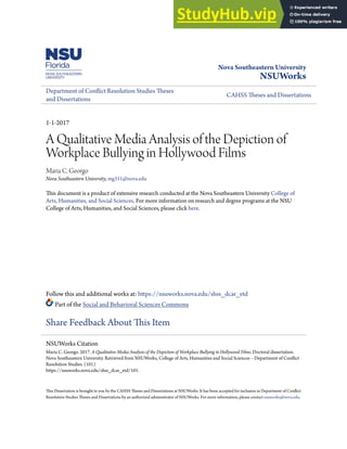 Nova Southeastern University
NSUWorks
Department of Conflict Resolution Studies Theses
and Dissertations
CAHSS Theses and Dissertations
1-1-2017
A Qualitative Media Analysis of the Depiction of
Workplace Bullying in Hollywood Films
Maria C. Georgo
Nova Southeastern University, mg311@nova.edu
This document is a product of extensive research conducted at the Nova Southeastern University College of
Arts, Humanities, and Social Sciences. For more information on research and degree programs at the NSU
College of Arts, Humanities, and Social Sciences, please click here.
Follow this and additional works at: https://nsuworks.nova.edu/shss_dcar_etd
Part of the Social and Behavioral Sciences Commons
Share Feedback About This Item
This Dissertation is brought to you by the CAHSS Theses and Dissertations at NSUWorks. It has been accepted for inclusion in Department of Conflict
Resolution Studies Theses and Dissertations by an authorized administrator of NSUWorks. For more information, please contact nsuworks@nova.edu.
NSUWorks Citation
Maria C. Georgo. 2017. A Qualitative Media Analysis of the Depiction of Workplace Bullying in Hollywood Films. Doctoral dissertation.
Nova Southeastern University. Retrieved from NSUWorks, College of Arts, Humanities and Social Sciences – Department of Conflict
Resolution Studies. (101)
https://nsuworks.nova.edu/shss_dcar_etd/101.
 