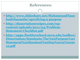 References:
 http://www.slideshare.net/MuhammadNaus
hadGhazanfar/specifying-a-purpose
 http://dissertationrecipes.com/wp-
content/uploads/2011/04/Problem-
Statement-Checklist.pdf
 http://apps.fischlerschool.nova.edu/toolbox/
Dissertation/Handouts/The%20Purpose%20
Statement%20Handout%20Sep%2019%2020
12.pdf
 