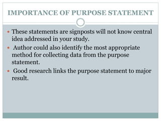 IMPORTANCE OF PURPOSE STATEMENT
 These statements are signposts will not know central
idea addressed in your study.
 Author could also identify the most appropriate
method for collecting data from the purpose
statement.
 Good research links the purpose statement to major
result.
 