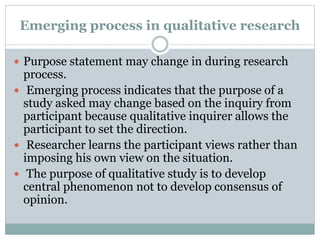 Emerging process in qualitative research
 Purpose statement may change in during research
process.
 Emerging process indicates that the purpose of a
study asked may change based on the inquiry from
participant because qualitative inquirer allows the
participant to set the direction.
 Researcher learns the participant views rather than
imposing his own view on the situation.
 The purpose of qualitative study is to develop
central phenomenon not to develop consensus of
opinion.
 