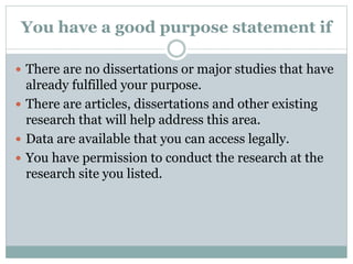 You have a good purpose statement if
 There are no dissertations or major studies that have
already fulfilled your purpose.
 There are articles, dissertations and other existing
research that will help address this area.
 Data are available that you can access legally.
 You have permission to conduct the research at the
research site you listed.
 