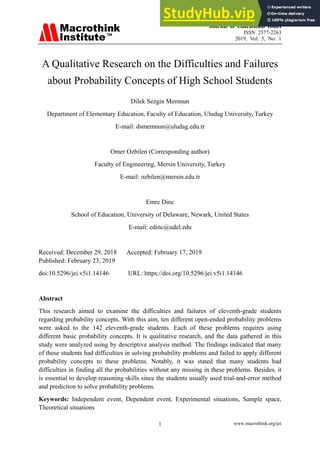 Journal of Educational Issues
ISSN 2377-2263
2019, Vol. 5, No. 1
www.macrothink.org/jei
1
A Qualitative Research on the Difficulties and Failures
about Probability Concepts of High School Students
Dilek Sezgin Memnun
Department of Elementary Education, Faculty of Education, Uludag University, Turkey
E-mail: dsmemnun@uludag.edu.tr
Omer Ozbilen (Corresponding author)
Faculty of Engineering, Mersin University, Turkey
E-mail: ozbilen@mersin.edu.tr
Emre Dinc
School of Education, University of Delaware, Newark, United States
E-mail: edinc@udel.edu
Received: December 29, 2018 Accepted: February 17, 2019
Published: February 23, 2019
doi:10.5296/jei.v5i1.14146 URL: https://doi.org/10.5296/jei.v5i1.14146
Abstract
This research aimed to examine the difficulties and failures of eleventh-grade students
regarding probability concepts. With this aim, ten different open-ended probability problems
were asked to the 142 eleventh-grade students. Each of these problems requires using
different basic probability concepts. It is qualitative research, and the data gathered in this
study were analyzed using by descriptive analysis method. The findings indicated that many
of these students had difficulties in solving probability problems and failed to apply different
probability concepts to these problems. Notably, it was stated that many students had
difficulties in finding all the probabilities without any missing in these problems. Besides, it
is essential to develop reasoning skills since the students usually used trial-and-error method
and prediction to solve probability problems.
Keywords: Independent event, Dependent event, Experimental situations, Sample space,
Theoretical situations
 
