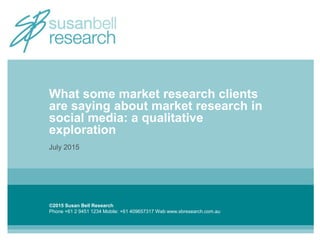©2015 Susan Bell Research
Phone +61 2 9451 1234 Mobile: +61 409657317 Web www.sbresearch.com.au
What some market research clients
are saying about market research in
social media: a qualitative
exploration
July 2015
 