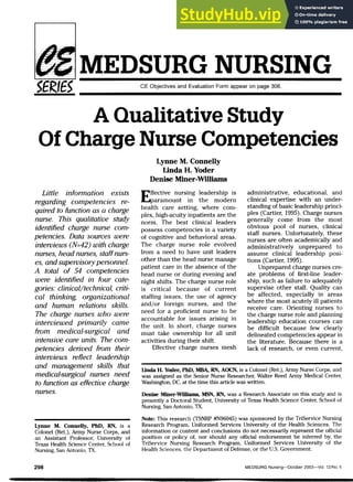 MEDSURG NURSING
CE Objectives and Evaluation Form appear on page 306,
A Qualitative Study
Of Ch£u:ge Nurse Competencies
Little information exists
regarding competencies re-
quired to function as a charge
nurse. This qualitative study
identified charge nurse com-
petencies. Data sources were
interviews (N=42) with charge
nurses, head nurses, staffnurs-
es, and supervisory personnel.
A total of 54 competencies
were identified in four cate-
gories: clinical/technical, criti-
cal thinking, organizational
and human relations skills.
The charge nurses who were
interviewed primarily came
from medical-surgical and
intensive care units. The com-
petencies derived from their
interviews reflect leadership
and management skills that
medical-surgical nurses need
to function as effective charge
nurses.
Lynne M. Connelly, PhD, RN, is a
Colonel (Ret,), Army Nurse Corps, and
an Assistant Professor, University of
Texas Health Science Center, School of
Nursing, San Antonio, TX,
Lynne M. Connelly
Unda H. Yoder
Denise Miner-Williams
Effective nursing leadership is
paramount in the modern
health care setting, v^^here com-
plex, high-acuity inpatients are the
norm. The best clinical leaders
possess competencies in a variety
of cognitive and behavioral areas.
The charge nurse role evolved
from a need to have unit leaders
other than the head nurse manage
patient care in the absence of the
head nurse or during evening and
night shifts. The charge nurse role
is critical because of current
staffing issues, the use of agency
and/or foreign nurses, and the
need for a proficient nurse to be
accountable for issues arising in
the unit. In short, charge nurses
must take ownership for all unit
activities during their shift.
Effective charge nurses mesh
administrative, educational, and
clinical expertise with an under-
standing of basic leadership princi-
ples (Cartier, 1995). Charge nurses
generally come from the most
obvious pool of nurses, clinical
staff nurses. Unfortunately, these
nurses are often academically and
administratively unprepared to
assume clinical leadership posi-
tions (Cartier, 1995),
Unprepared charge nurses cre-
ate problems of first-line leader-
ship, such as failure to adequately
supervise other staff. Quality can
be affected, especially in areas
where the most acutely ill patients
receive care. Orienting nurses to
the charge nurse role and planning
leadership education courses can
be difficult because few clearly
delineated competencies appear in
the literature. Because there is a
lack of research, or even current.
Unda H. Yoder, PhD, MBA, RN, AOCN, is a Colonel (Ret,), Army Nurse Corps, and
Wcis assigned cis the Senior Nurse Researcher, Walter Reed Army Mediccil Center,
Washington, DC, at the time this article Wcis written,
Denise Miner-A^llliains, MSN, RN, wcis a Resecirch Associate on this study and is
presently a Doctorjil Student, University of Texcis Health Science Center, School of
Nursing, San Antonio, TX,
Note: This research (TSNRP #N96045) was sponsored by the TriService Nursing
Research Program, Uniformed Services University of the Health Sciences, The
information or content and conclusions do not necessarily represent the official
position or policy of, nor should any official endorsement be inferred by, the
TriService Nursing Research Program, Uniformed Services University of the
Health Sciences, the Department of Defense, or the U,S, Government,
298 MEDSURG Nursing—October 2003—Vol. 12/No. 5
 