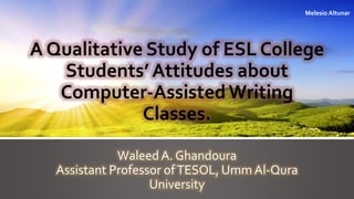 A Qualitative Study of ESL College 
Students’ Attitudes about 
Computer-Assisted Writing 
Classes. 
Waleed A. Ghandoura 
Assistant Professor of TESOL, UmmAl-Qura 
University 
Melesio Altunar 
 