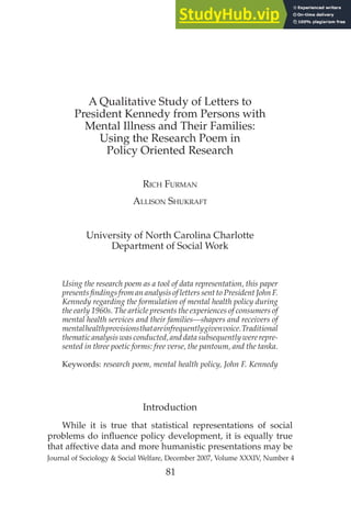 A Qualitative Study of Letters to
President Kennedy from Persons with
Mental Illness and Their Families:
Using the Research Poem in
Policy Oriented Research
RICH FURMAN
ALLISON SHUKRAFT
University of North Carolina Charlotte
Department of Social Work
Using the research poem as a tool of data representation, this paper
presents findings from an analysis of letters sent to President John F.
Kennedy regarding the formulation of mental health policy during
the early 1960s. The article presents the experiences of consumers of
mental health services and their families—shapers and receivers of
mentalhealthprovisionsthatareinfrequentlygivenvoice.Traditional
thematic analysis was conducted, and data subsequently were repre-
sented in three poetic forms: free verse, the pantoum, and the tanka.
Keywords: research poem, mental health policy, John F. Kennedy
Introduction
While it is true that statistical representations of social
problems do influence policy development, it is equally true
that affective data and more humanistic presentations may be
Journal of Sociology & Social Welfare, December 2007, Volume XXXIV, Number 4
81
 