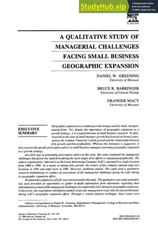 ELSEVIER
A QUALITATIVE STUDY OF
MANAGERIAL CHALLENGES
FACING SMALL BUSINESS
GEOGRAPHIC EXPANSION
DANIEL W. GREENING
University of Missouri
BRUCE R. BARRINGER
University of Central Florida
GRANGER MACY
University of Missouri
Geographic expansion isa common growth strategy used by small, entrepre-
EXECUTIVE neurial firms. Yet, despite the importance of geographic expansion as a
SUMMARY growth strategy, it is a neglected area of small business research. To date,
research in the area of small business growth hasfocused on broad issues,
such as the common "obstacles ~toflrm growth and the relationship between
firm growth and firm profitability. Whereas this literature is suggestive, it
does notprovide specificprescriptive advice to small business managers pursuing geographic expansion
as a growth strategy.
As a first step in generating prescriptive advice in this area, this study examined the managerial
challenges thatfaced one smallfirm during the early stages of its efforts to expand geographically. The
subject organization, referred to as the Local Advertising Company (LAC), operated in a single location
from 1968 to 1990. As a means to initiatefirm growth, the owners of the company opened eight new
locations in 1991 and eight more in 1992. However, problems ensued. This study used a qualitative
research methodology to conduct an assessment of the managerial challenges facing the LAC during
its geographic expansion effort.
Seventeen key employees ofLA C were interviewedfor thestudy. The qualitative case study methodol-
ogy used provided an opportunity to gather in-depth information from informants regarding their
individual assessmentofthe managerial challenges encountered by LAC during itsgeographic expansion.
Collectively, the respondents identified a number ofspecific management issues that became problematic
during LAC's geographic expansion effort. Through a content analysis technique, these issues were
Address correspondence to Daniel W. Greening, Department of Management, College of Business and Public
Administration, University of Missouri, Columbia, MO 65211.
Journal of BusinessVenturing11, 233-256
© 1996Elsevier ScienceInc.
655 Avenueof the Americas,New York, NY 10010
0883-9026/96/$15.00
SSDI 0883-9026(95)00108-5
 