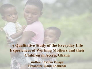 A Qualitative Study of the Everyday Life
Experiences of Working Mothers and their
Children in Accra, Ghana
Author : Esther Quaye
Presenter :Sana Shahzadi
 