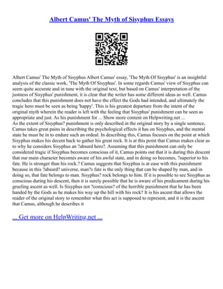 Albert Camus' The Myth of Sisyphus Essays
Albert Camus' The Myth of Sisyphus Albert Camus' essay, 'The Myth Of Sisyphus' is an insightful
analysis of the classic work, 'The Myth Of Sisyphus'. In some regards Camus' view of Sisyphus can
seem quite accurate and in tune with the original text, but based on Camus' interpretation of the
justness of Sisyphus' punishment, it is clear that the writer has some different ideas as well. Camus
concludes that this punishment does not have the effect the Gods had intended, and ultimately the
tragic hero must be seen as being 'happy'. This is his greatest departure from the intent of the
original myth wherein the reader is left with the feeling that Sisyphus' punishment can be seen as
appropriate and just. As his punishment for ... Show more content on Helpwriting.net ...
As the extent of Sisyphus? punishment is only described in the original story by a single sentence,
Camus takes great pains in describing the psychological effects it has on Sisyphus, and the mental
state he must be in to endure such an ordeal. In describing this, Camus focuses on the point at which
Sisyphus makes his decent back to gather his great rock. It is at this point that Camus makes clear as
to why he considers Sisyphus an ?absurd hero?. Assuming that this punishment can only be
considered tragic if Sisyphus becomes conscious of it, Camus points out that it is during this descent
that our main character becomes aware of his awful state, and in doing so becomes, ?superior to his
fate. He is stronger than his rock.? Camus suggests that Sisyphus is at ease with this punishment
because in this ?absurd? universe, man?s fate is the only thing that can be shaped by man, and in
doing so, that fate belongs to man. Sisyphus? rock belongs to him. If it is possible to see Sisyphus as
conscious during his descent, then it is surely possible that he is aware of his predicament during his
grueling ascent as well. Is Sisyphus not ?conscious? of the horrible punishment that he has been
handed by the Gods as he makes his way up the hill with his rock? It is his ascent that allows the
reader of the original story to remember what this act is supposed to represent, and it is the ascent
that Camus, although he describes it
... Get more on HelpWriting.net ...
 