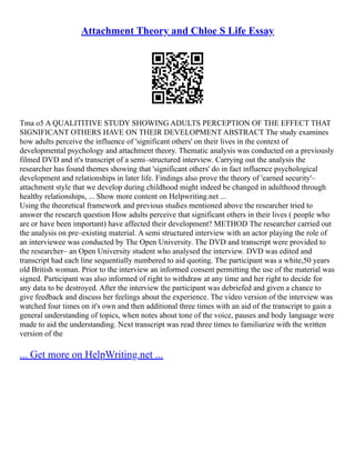 Attachment Theory and Chloe S Life Essay
Tma o5 A QUALITITIVE STUDY SHOWING ADULTS PERCEPTION OF THE EFFECT THAT
SIGNIFICANT OTHERS HAVE ON THEIR DEVELOPMENT ABSTRACT The study examines
how adults perceive the influence of 'significant others' on their lives in the context of
developmental psychology and attachment theory. Thematic analysis was conducted on a previously
filmed DVD and it's transcript of a semi–structured interview. Carrying out the analysis the
researcher has found themes showing that 'significant others' do in fact influence psychological
development and relationships in later life. Findings also prove the theory of 'earned security'–
attachment style that we develop during childhood might indeed be changed in adulthood through
healthy relationships, ... Show more content on Helpwriting.net ...
Using the theoretical framework and previous studies mentioned above the researcher tried to
answer the research question How adults perceive that significant others in their lives ( people who
are or have been important) have affected their development? METHOD The researcher carried out
the analysis on pre–existing material. A semi structured interview with an actor playing the role of
an interviewee was conducted by The Open University. The DVD and transcript were provided to
the researcher– an Open University student who analysed the interview. DVD was edited and
transcript had each line sequentially numbered to aid quoting. The participant was a white,50 years
old British woman. Prior to the interview an informed consent permitting the use of the material was
signed. Participant was also informed of right to withdraw at any time and her right to decide for
any data to be destroyed. After the interview the participant was debriefed and given a chance to
give feedback and discuss her feelings about the experience. The video version of the interview was
watched four times on it's own and then additional three times with an aid of the transcript to gain a
general understanding of topics, when notes about tone of the voice, pauses and body language were
made to aid the understanding. Next transcript was read three times to familiarize with the written
version of the
... Get more on HelpWriting.net ...
 