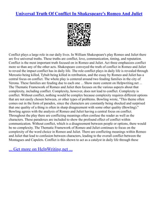 Universal Truth Of Conflict In Shakespeare's Romeo And Juliet
Conflict plays a large role in our daily lives. In William Shakespeare's play Romeo and Juliet there
are five universal truths. These truths are conflict, love, communication, timing, and reputation.
Conflict is the most important truth focused on in Romeo and Juliet. Act three emphasizes conflict
more so than any of the other acts. Shakespeare conveyed the truth of conflict in Romeo and Juliet
to reveal the impact conflict has in daily life. The role conflict plays in daily life is revealed through
Mercutio being killed, Tybalt being killed in retribution, and the essay by Romeo and Juliet has a
central focus on conflict. The whole play is centered around two feuding families in the city of
Verona. These families are feuding due to each one ... Show more content on Helpwriting.net ...
The Thematic Framework of Romeo and Juliet then focuses on the various aspects about that
complexity, including conflict. Complexity, however, does not lead to conflict. Complexity is
conflict. Without conflict, nothing would be complex because complexity requires different options
that are not easily chosen between, or other types of problems. Bowling wrote, "This theme often
comes out in the form of paradox, since the characters are constantly being shocked and surprised
that one quality of a thing is often in sharp disagreement with some other quality (Bowling)."
Bowling agrees with the analysis of Romeo and Juliet having a central focus on conflict.
Throughout the play there are conflicting meanings often confuse the reader as well as the
characters. These paradoxes are included to show the profound effect of conflict within
communication. Without conflict, which is a disagreement between people or options, there would
be no complexity. The Thematic Framework of Romeo and Juliet continues to focus on the
complexity of the word choice in Romeo and Juliet. There are conflicting meanings within Romeo
and Juliet that lead to confusion between characters, leading to the overall conflict between the
Montagues and Capulets. Conflict is this shown to act as a catalyst in daily life through these
... Get more on HelpWriting.net ...
 