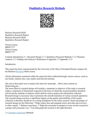 Qualitative Research Methods
Business Research Skills
Qualitative Research Report
Business Research Skills
Qualitative Research Report
Teresa Cooney
B00251777
Teresa Cooney
B00251777
Contents Introduction 2 1. Research Design 3 1.1 Qualitative Research Methods 3 1.2 Thematic
Analysis 3 2. Findings and Analysis 6 References 8 Appendix 1 9 Appendix 2 13
Introduction
This report has been commissioned by the University of the West of Scotland (Paisley campus) for
the Business Research Skills course.
All the information contained within the report has been collected through various sources, such as;
text books, internet sites, case studies and relevant Journals.
The aim of this report was to analyse the interview transcript ... Show more content on
Helpwriting.net ...
The most effective research design will include; a statement or objective of the study or research
output, a statement of information required on the basis of which the research problem should be
solved and the methods of analysis which shall be used to analyse the information collected.
Research design is necessary since it promotes the smooth transition of various research operations.
The research design can have a significant impact on the quality and reliability of the results
collected. It therefore should act as a strong foundation for the entire research. Some advantages of
research design are the following; * Helps reduce bias and marginal errors, provides and overview
to other experts. * Reduces inaccuracy. * Helps the researcher to prepare to carry out the research in
a proper and systematic way. * Can help guide the research in the right direction.
1.1 Qualitative Research Methods
 
