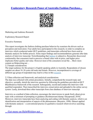 Exploratory Research Paper of Australia Fashion Purchase...
Marketing and Audience Research
Exploratory Research Report
Executive Summary
This report investigates the fashion clothing purchase behavior by examines the drivers such as
perception and motivation. Four adults have participated in this research, in order to complete an
interview which conducted under QUT guidelines, and transcripts collected have been used as
thematic analysis for further process. Some major findings and recommendations generate after data
analysis of interview transcript. Notwithstanding that fashion is subjective, Researcher discovered
commonality that consumers tend to perceive a brand value with its price, and higher price
implicates better quality and value. However most of the consumers reveal the ... Show more
content on Helpwriting.net ...
2.2 Sample considerations
The target audience for this project is English speaking adults in Australia. Respondents of chosen
samples are about 18–26 years old male and female. However, incomprehensive coverage of
different age group of respondent may lead to a bias in this research.
2.3 Data collection and framework, and analytical considerations
The data was collected with certain procedures. Initially, comprehend the research topic and
objective, secondly, sketch the interview question by following the guidelines provided on QUT
Blackboard as framework of the research. Subsequently, record and conduct the interview with
qualified respondent. Then transcribed the interview conservation and uploaded to the online survey
system. Lastly, download three other transcripts from class database of interview transcript.
Interview as a method of data collection, encourages the interviewees to speak freely about given
topic with a minimum of prompting or guidance (Krishnaswami &amp; Satyaprasad, 2010).
Moreover, interview transcripts have been analyzing and coding with thematic analysis, which is an
identification and interpretation of aspects of the phenomenon. (Boyatzis, 1998). Dataset applied
with thematic analysis – a conventional practice in qualitative research which involves searching
through
... Get more on HelpWriting.net ...
 