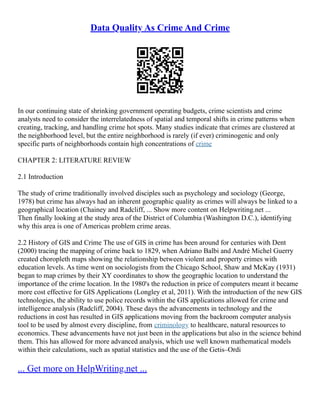 Data Quality As Crime And Crime
In our continuing state of shrinking government operating budgets, crime scientists and crime
analysts need to consider the interrelatedness of spatial and temporal shifts in crime patterns when
creating, tracking, and handling crime hot spots. Many studies indicate that crimes are clustered at
the neighborhood level, but the entire neighborhood is rarely (if ever) criminogenic and only
specific parts of neighborhoods contain high concentrations of crime
CHAPTER 2: LITERATURE REVIEW
2.1 Introduction
The study of crime traditionally involved disciples such as psychology and sociology (George,
1978) but crime has always had an inherent geographic quality as crimes will always be linked to a
geographical location (Chainey and Radcliff, ... Show more content on Helpwriting.net ...
Then finally looking at the study area of the District of Columbia (Washington D.C.), identifying
why this area is one of Americas problem crime areas.
2.2 History of GIS and Crime The use of GIS in crime has been around for centuries with Dent
(2000) tracing the mapping of crime back to 1829, when Adriano Balbi and André Michel Guerry
created choropleth maps showing the relationship between violent and property crimes with
education levels. As time went on sociologists from the Chicago School, Shaw and McKay (1931)
began to map crimes by their XY coordinates to show the geographic location to understand the
importance of the crime location. In the 1980's the reduction in price of computers meant it became
more cost effective for GIS Applications (Longley et al, 2011). With the introduction of the new GIS
technologies, the ability to use police records within the GIS applications allowed for crime and
intelligence analysis (Radcliff, 2004). These days the advancements in technology and the
reductions in cost has resulted in GIS applications moving from the backroom computer analysis
tool to be used by almost every discipline, from criminology to healthcare, natural resources to
economics. These advancements have not just been in the applications but also in the science behind
them. This has allowed for more advanced analysis, which use well known mathematical models
within their calculations, such as spatial statistics and the use of the Getis–Ordi
... Get more on HelpWriting.net ...
 