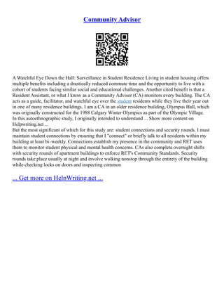 Community Advisor
A Watchful Eye Down the Hall: Surveillance in Student Residence Living in student housing offers
multiple benefits including a drastically reduced commute time and the opportunity to live with a
cohort of students facing similar social and educational challenges. Another cited benefit is that a
Resident Assistant, or what I know as a Community Advisor (CA) monitors every building. The CA
acts as a guide, facilitator, and watchful eye over the student residents while they live their year out
in one of many residence buildings. I am a CA in an older residence building, Olympus Hall, which
was originally constructed for the 1988 Calgary Winter Olympics as part of the Olympic Village.
In this autoethnographic study, I originally intended to understand ... Show more content on
Helpwriting.net ...
But the most significant of which for this study are: student connections and security rounds. I must
maintain student connections by ensuring that I "connect" or briefly talk to all residents within my
building at least bi–weekly. Connections establish my presence in the community and RET uses
them to monitor student physical and mental health concerns. CAs also complete overnight shifts
with security rounds of apartment buildings to enforce RET's Community Standards. Security
rounds take place usually at night and involve walking nonstop through the entirety of the building
while checking locks on doors and inspecting common
... Get more on HelpWriting.net ...
 