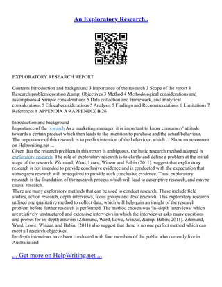 An Exploratory Research..
EXPLORATORY RESEARCH REPORT
Contents Introduction and background 3 Importance of the research 3 Scope of the report 3
Research problem/question &amp; Objectives 3 Method 4 Methodological considerations and
assumptions 4 Sample considerations 5 Data collection and framework, and analytical
considerations 5 Ethical considerations 5 Analysis 5 Findings and Recommendations 6 Limitations 7
References 8 APPENDIX A 9 APPENDIX B 26
Introduction and background
Importance of the research As a marketing manager, it is important to know consumers' attitude
towards a certain product which then leads to the intension to purchase and the actual behaviour.
The importance of this research is to predict intention of the behaviour, which ... Show more content
on Helpwriting.net ...
Given that the research problem in this report is ambiguous, the basic research method adopted is
exploratory research. The role of exploratory research is to clarify and define a problem at the initial
stage of the research. Zikmund, Ward, Lowe, Winzar and Babin (2011), suggest that exploratory
research is not intended to provide conclusive evidence and is conducted with the expectation that
subsequent research will be required to provide such conclusive evidence. Thus, exploratory
research is the foundation of the research process which will lead to descriptive research, and maybe
causal research.
There are many exploratory methods that can be used to conduct research. These include field
studies, action research, depth interviews, focus groups and desk research. This exploratory research
utilised one qualitative method to collect data, which will help gain an insight of the research
problem before further research is performed. The method chosen was 'in–depth interviews' which
are relatively unstructured and extensive interviews in which the interviewer asks many questions
and probes for in–depth answers (Zikmund, Ward, Lowe, Winzar, &amp; Babin; 2011). Zikmund,
Ward, Lowe, Winzar, and Babin, (2011) also suggest that there is no one perfect method which can
meet all research objectives.
In–depth interviews have been conducted with four members of the public who currently live in
Australia and
... Get more on HelpWriting.net ...
 