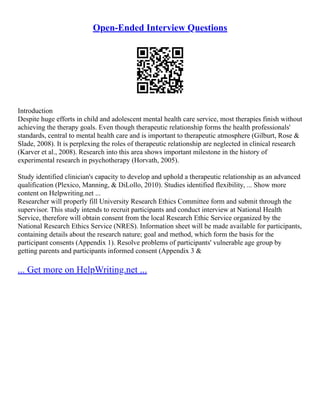 Open-Ended Interview Questions
Introduction
Despite huge efforts in child and adolescent mental health care service, most therapies finish without
achieving the therapy goals. Even though therapeutic relationship forms the health professionals'
standards, central to mental health care and is important to therapeutic atmosphere (Gilburt, Rose &
Slade, 2008). It is perplexing the roles of therapeutic relationship are neglected in clinical research
(Karver et al., 2008). Research into this area shows important milestone in the history of
experimental research in psychotherapy (Horvath, 2005).
Study identified clinician's capacity to develop and uphold a therapeutic relationship as an advanced
qualification (Plexico, Manning, & DiLollo, 2010). Studies identified flexibility, ... Show more
content on Helpwriting.net ...
Researcher will properly fill University Research Ethics Committee form and submit through the
supervisor. This study intends to recruit participants and conduct interview at National Health
Service, therefore will obtain consent from the local Research Ethic Service organized by the
National Research Ethics Service (NRES). Information sheet will be made available for participants,
containing details about the research nature; goal and method, which form the basis for the
participant consents (Appendix 1). Resolve problems of participants' vulnerable age group by
getting parents and participants informed consent (Appendix 3 &
... Get more on HelpWriting.net ...
 