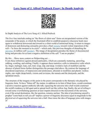 Love Song of J. Alfred Prufrock Essay: In Depth Analysis
In Depth Analysis of The Love Song of J. Alfred Prufrock
The five–line interlude ending on "the floors of silent seas" forms an encapsulated version of the
remainder of the poem, in which the frustrated effort to establish purposive discourse leads once
again to withdrawal downward and inward to a silent world of instinctual being. A return to images
of distension and distracting sensuality provokes a final impulse toward violent imposition of the
will––"to force the moment to its crisis"––which ends, like previous thoughts of disturbing the
universe, in ruthless self–mockery. The image of decapitation parodies the theme of disconnected
being and provides for at least a negative definition of the self: "I am no prophet."
By this ... Show more content on Helpwriting.net ...
It sets these infinitives against present participles, which are constantly muttering, sprawling,
rubbing, scuttling, and settling. Finally, it opposes these transitive verbs to intransitive verbs which
lie, linger, malinger, lean, curl, trail, wrap, slip, and sleep. A relative lack of modifiers and the
absence of plural forms further distinguishes the passage cited above. By contrast the language of
disordered experience, of imprecision and aimlessness, abounds in modifiers and plurals: restless
nights, one–night cheap hotels, visions and revisions, the sunsets and the dooryards, and the
sprinkled streets.
The structure of the imagery at this point in the poem corresponds to the thematic role played by
linguistic form. To have "bitten off" the matter, in addition to its hint of blunt force, would constitute
a positive reaction against endlessly idle talk; squeezing the universe into a ball would counteract
the world's tendency to fall apart and to spread itself out like yellow fog; finally, the act of rolling it
toward some overwhelming question at least imparts direction to the movement of the universe,
even if the actual destination, like the question, remains unclear. The idea of proclaiming oneself a
prophet "come back to tell you all" implies a power of linguistic discourse equal in magnitude to the
physical act of squeezing the universe into a ball. Once more the idea of language joins with images
of
... Get more on HelpWriting.net ...
 